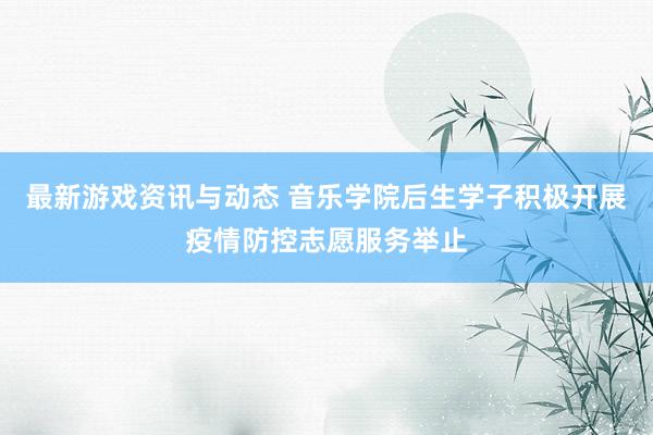 最新游戏资讯与动态 音乐学院后生学子积极开展疫情防控志愿服务举止