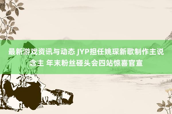 最新游戏资讯与动态 JYP担任姚琛新歌制作主说念主 年末粉丝碰头会四站惊喜官宣