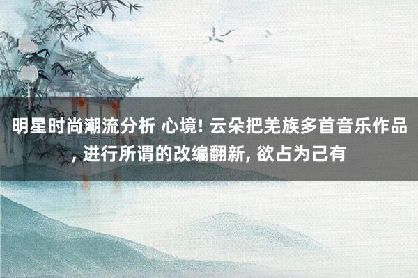 明星时尚潮流分析 心境! 云朵把羌族多首音乐作品, 进行所谓的改编翻新, 欲占为己有