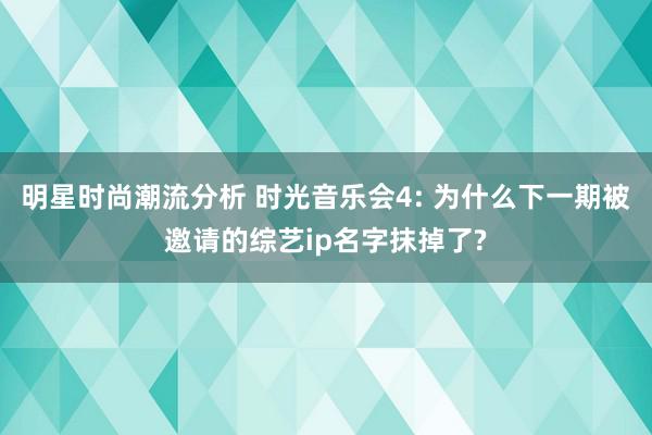 明星时尚潮流分析 时光音乐会4: 为什么下一期被邀请的综艺ip名字抹掉了?