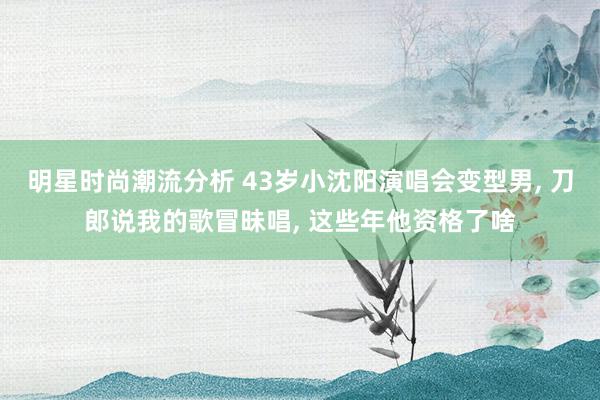 明星时尚潮流分析 43岁小沈阳演唱会变型男, 刀郎说我的歌冒昧唱, 这些年他资格了啥