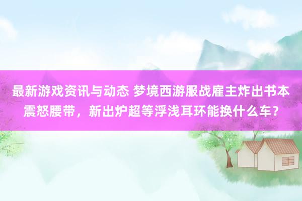 最新游戏资讯与动态 梦境西游服战雇主炸出书本震怒腰带，新出炉超等浮浅耳环能换什么车？