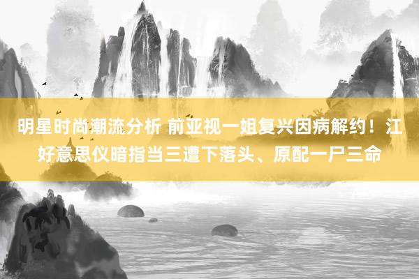 明星时尚潮流分析 前亚视一姐复兴因病解约！江好意思仪暗指当三遭下落头、原配一尸三命