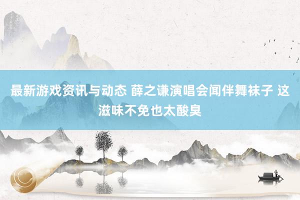 最新游戏资讯与动态 薛之谦演唱会闻伴舞袜子 这滋味不免也太酸臭