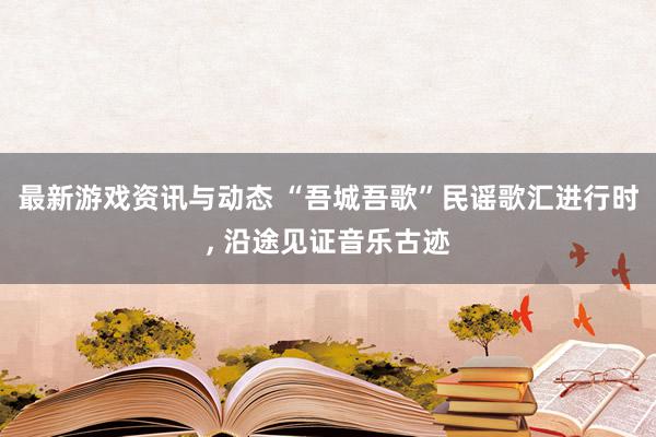 最新游戏资讯与动态 “吾城吾歌”民谣歌汇进行时, 沿途见证音乐古迹