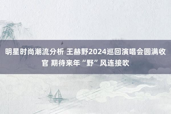 明星时尚潮流分析 王赫野2024巡回演唱会圆满收官 期待来年“野”风连接吹