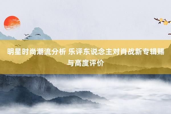 明星时尚潮流分析 乐评东说念主对肖战新专辑赐与高度评价