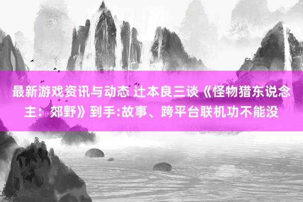 最新游戏资讯与动态 辻本良三谈《怪物猎东说念主：郊野》到手:故事、跨平台联机功不能没