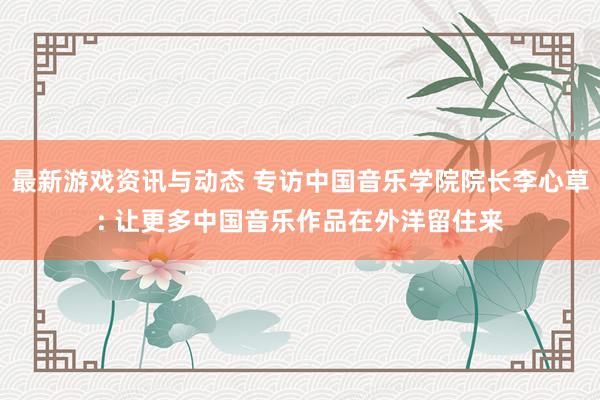 最新游戏资讯与动态 专访中国音乐学院院长李心草: 让更多中国音乐作品在外洋留住来