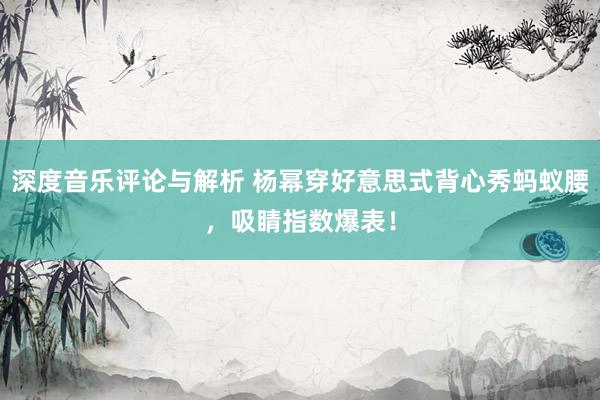 深度音乐评论与解析 杨幂穿好意思式背心秀蚂蚁腰，吸睛指数爆表！