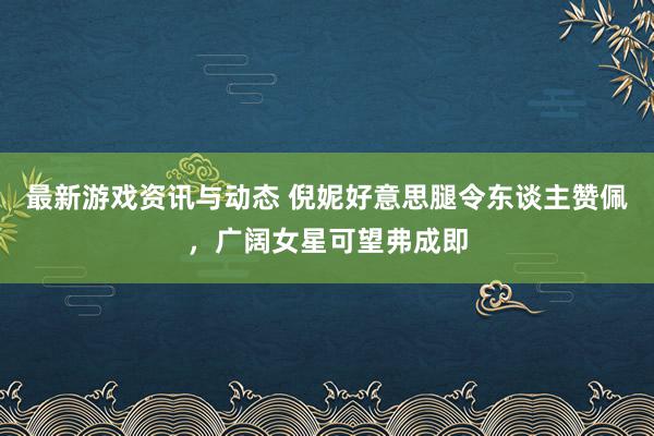 最新游戏资讯与动态 倪妮好意思腿令东谈主赞佩，广阔女星可望弗成即