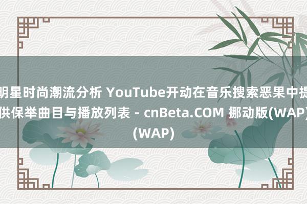 明星时尚潮流分析 YouTube开动在音乐搜索恶果中提供保举曲目与播放列表 - cnBeta.COM 挪动版(WAP)