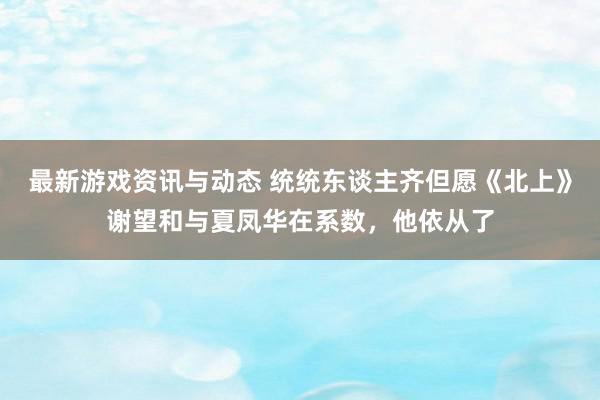 最新游戏资讯与动态 统统东谈主齐但愿《北上》谢望和与夏凤华在系数，他依从了