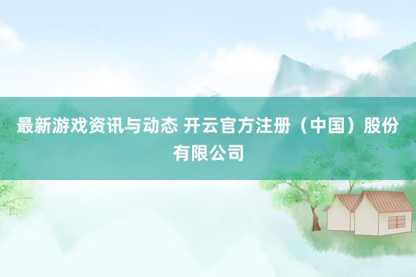 最新游戏资讯与动态 开云官方注册（中国）股份有限公司