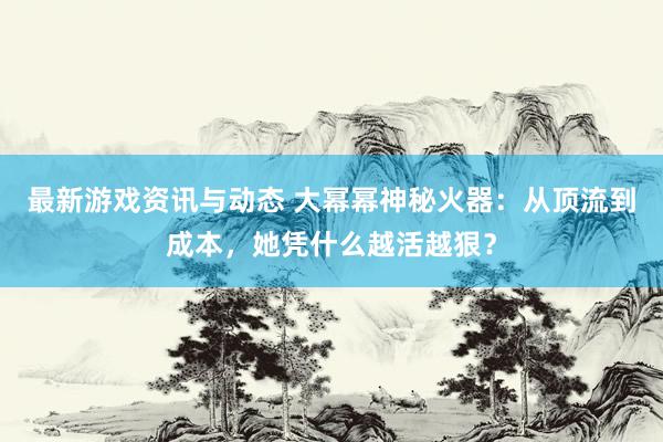 最新游戏资讯与动态 大幂幂神秘火器：从顶流到成本，她凭什么越活越狠？