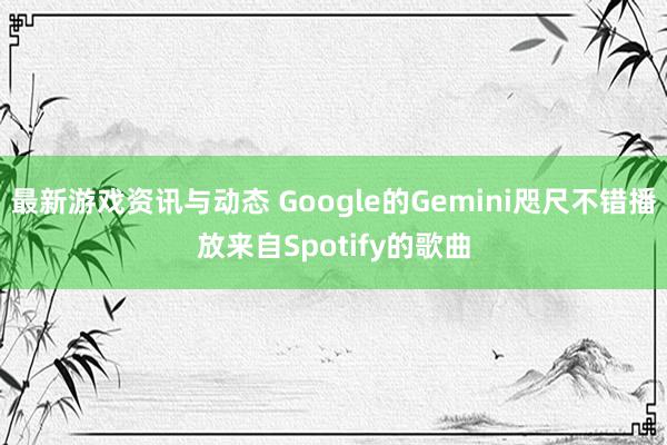 最新游戏资讯与动态 Google的Gemini咫尺不错播放来自Spotify的歌曲