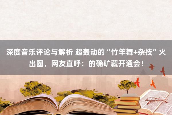 深度音乐评论与解析 超轰动的“竹竿舞+杂技”火出圈，网友直呼：的确矿藏开通会！