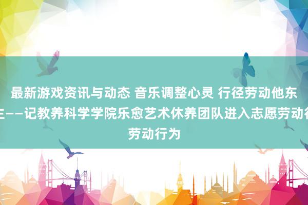 最新游戏资讯与动态 音乐调整心灵 行径劳动他东谈主——记教养科学学院乐愈艺术休养团队进入志愿劳动行为