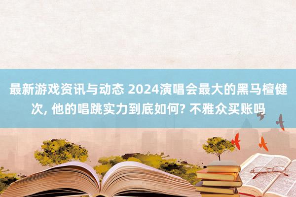 最新游戏资讯与动态 2024演唱会最大的黑马檀健次, 他的唱跳实力到底如何? 不雅众买账吗