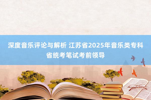 深度音乐评论与解析 江苏省2025年音乐类专科省统考笔试考前领导